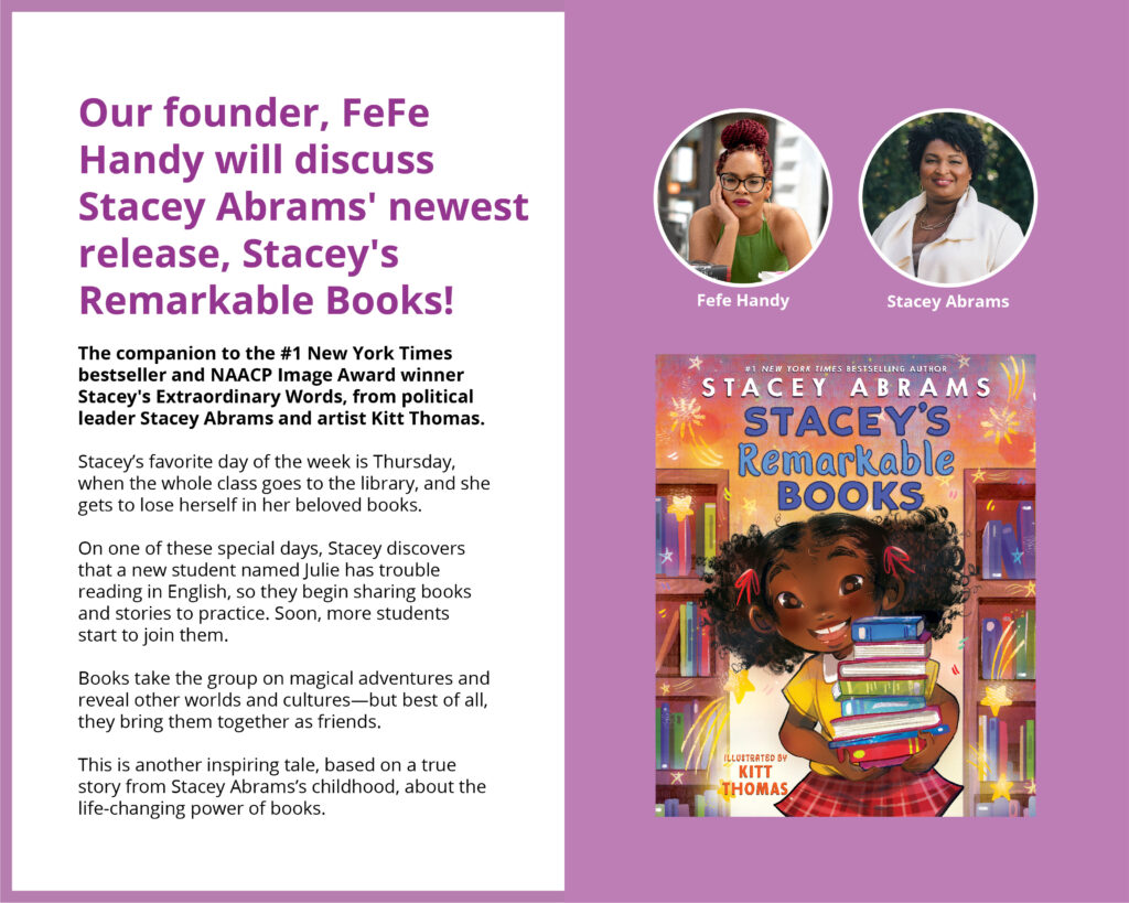 Our founder, FeFe Handy will discuss Stacey Abrams' newest release, Stacey's Remarkable Books! The companion to the #1 New York Times bestseller and NAACP Image Award winner Stacey's Extraordinary Words, from political leader Stacey Abrams and artist Kitt Thomas. Stacey’s favorite day of the week is Thursday, when the whole class goes to the library, and she gets to lose herself in her beloved books. On one of these special days, Stacey discovers that a new student named Julie has trouble reading in English, so they begin sharing books and stories to practice. Soon, more students start to join them. Books take the group on magical adventures and reveal other worlds and cultures—but best of all, they bring them together as friends. This is another inspiring tale, based on a true story from Stacey Abrams’s childhood, about the life-changing power of books.